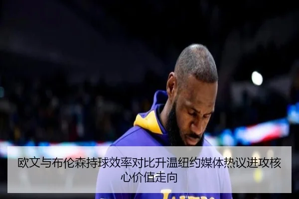 欧文与布伦森持球效率对比升温纽约媒体热议进攻核心价值走向