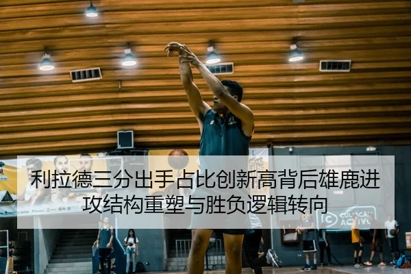 利拉德三分出手占比创新高背后雄鹿进攻结构重塑与胜负逻辑转向